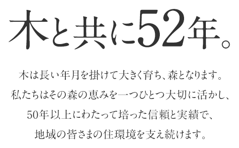 木と共に40余年。木は長い年月を掛けて大きく育ち、森となります。その森の恵みを一つ一つ大事に扱い、40年以上の年月で培った信頼と実績で地域の皆さまの住環境をサポートします。